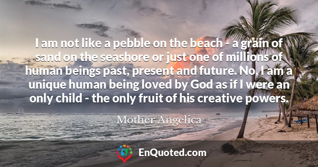 I am not like a pebble on the beach - a grain of sand on the seashore or just one of millions of human beings past, present and future. No, I am a unique human being loved by God as if I were an only child - the only fruit of his creative powers.