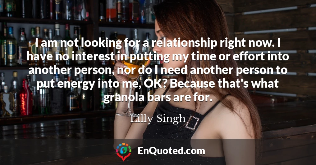I am not looking for a relationship right now. I have no interest in putting my time or effort into another person, nor do I need another person to put energy into me, OK? Because that's what granola bars are for.