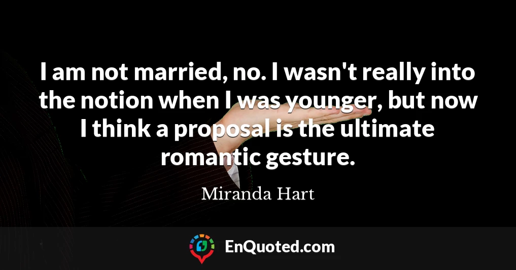 I am not married, no. I wasn't really into the notion when I was younger, but now I think a proposal is the ultimate romantic gesture.