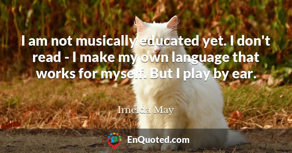 I am not musically educated yet. I don't read - I make my own language that works for myself. But I play by ear.