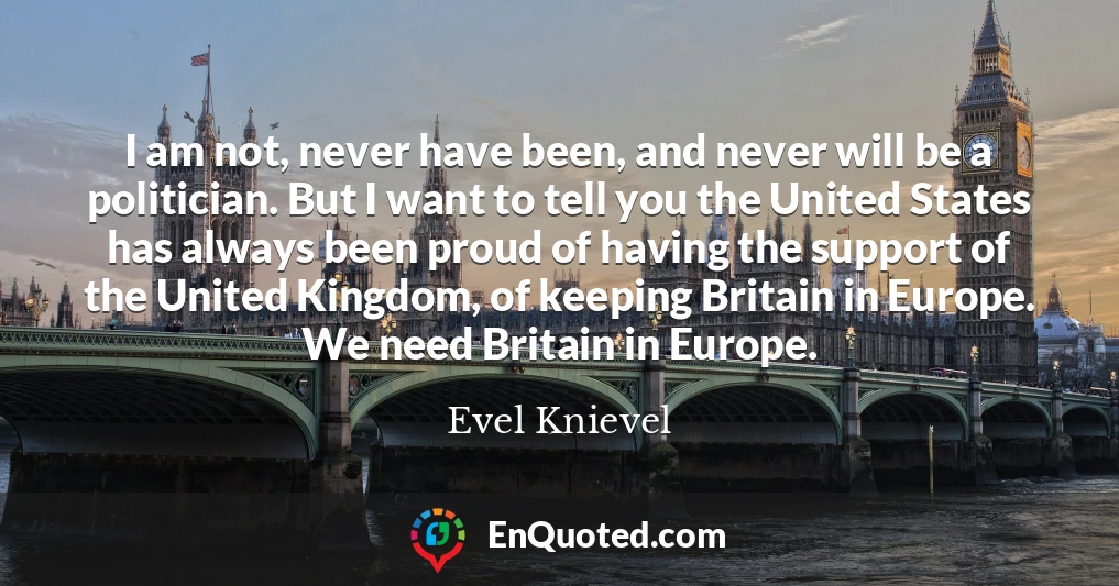 I am not, never have been, and never will be a politician. But I want to tell you the United States has always been proud of having the support of the United Kingdom, of keeping Britain in Europe. We need Britain in Europe.