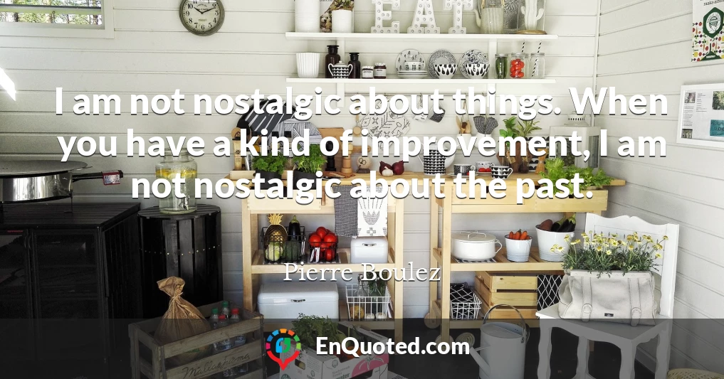 I am not nostalgic about things. When you have a kind of improvement, I am not nostalgic about the past.