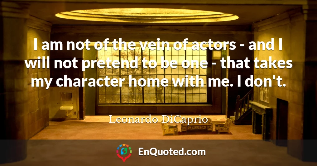 I am not of the vein of actors - and I will not pretend to be one - that takes my character home with me. I don't.