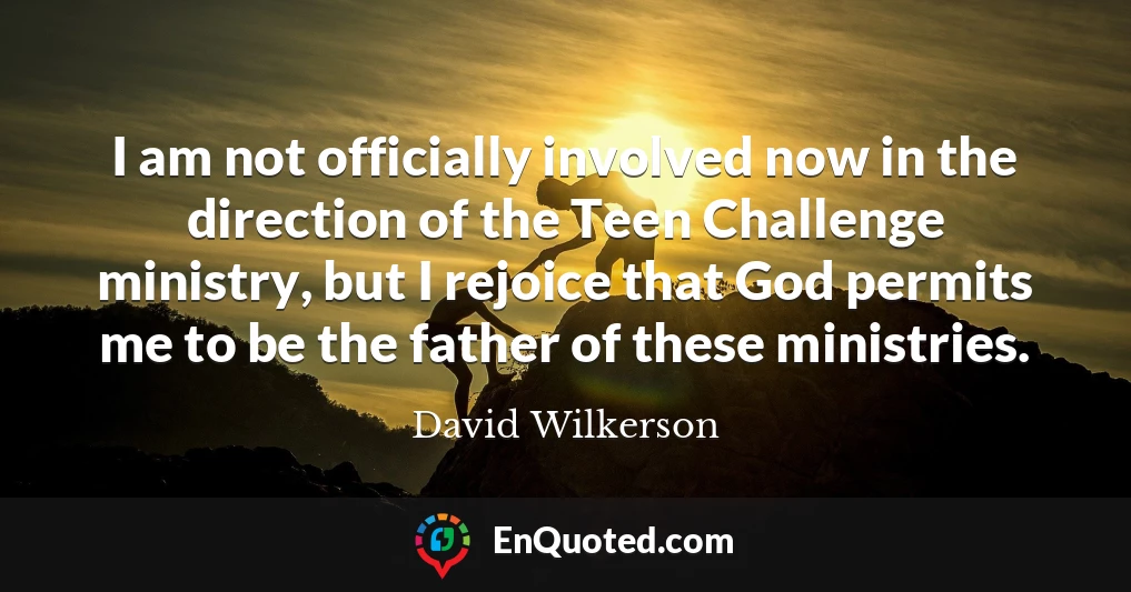 I am not officially involved now in the direction of the Teen Challenge ministry, but I rejoice that God permits me to be the father of these ministries.