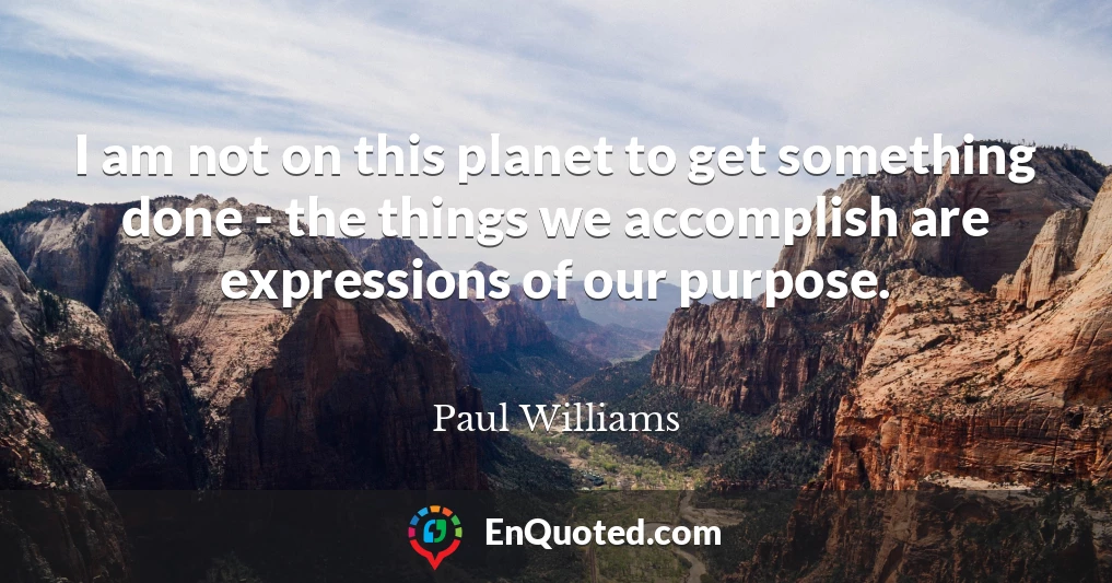 I am not on this planet to get something done - the things we accomplish are expressions of our purpose.