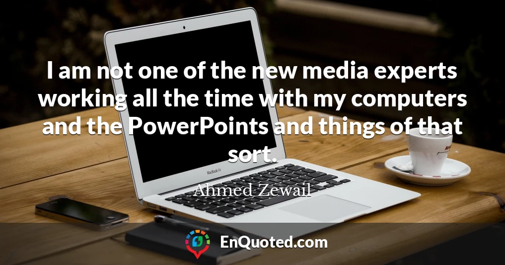 I am not one of the new media experts working all the time with my computers and the PowerPoints and things of that sort.