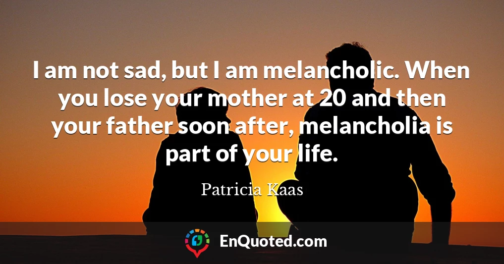 I am not sad, but I am melancholic. When you lose your mother at 20 and then your father soon after, melancholia is part of your life.