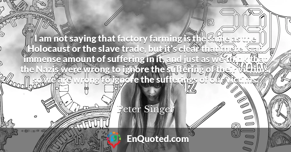 I am not saying that factory farming is the same as the Holocaust or the slave trade, but it's clear that there is an immense amount of suffering in it, and just as we think that the Nazis were wrong to ignore the suffering of their victims, so we are wrong to ignore the sufferings of our victims.