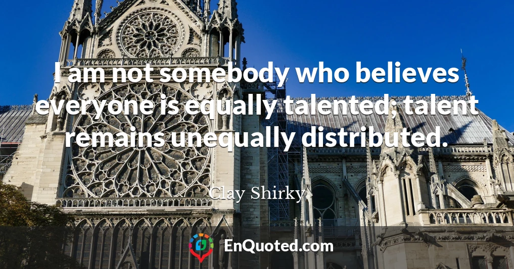 I am not somebody who believes everyone is equally talented; talent remains unequally distributed.