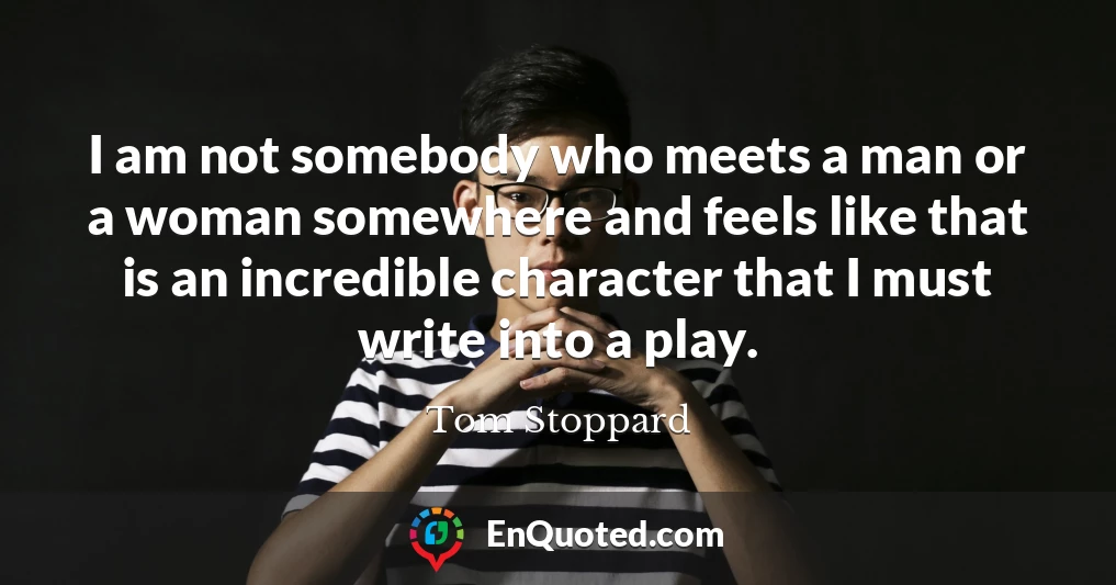 I am not somebody who meets a man or a woman somewhere and feels like that is an incredible character that I must write into a play.