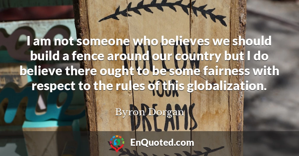 I am not someone who believes we should build a fence around our country but I do believe there ought to be some fairness with respect to the rules of this globalization.