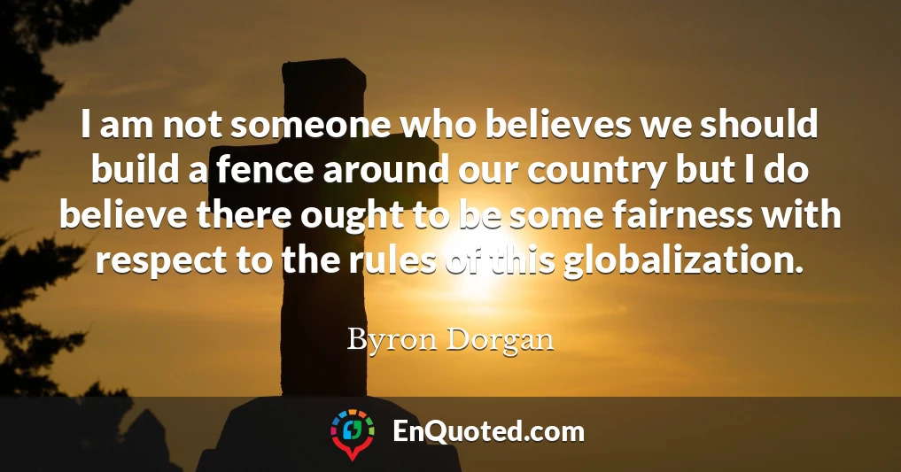 I am not someone who believes we should build a fence around our country but I do believe there ought to be some fairness with respect to the rules of this globalization.