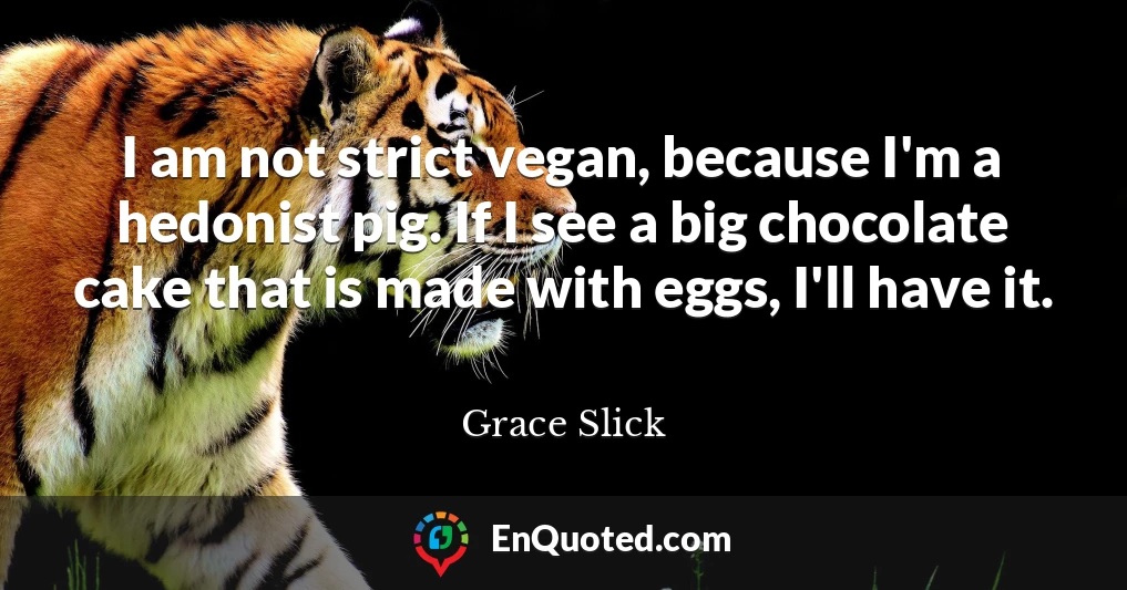 I am not strict vegan, because I'm a hedonist pig. If I see a big chocolate cake that is made with eggs, I'll have it.