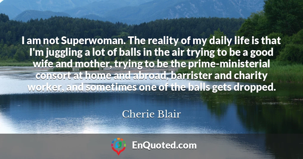 I am not Superwoman. The reality of my daily life is that I'm juggling a lot of balls in the air trying to be a good wife and mother, trying to be the prime-ministerial consort at home and abroad, barrister and charity worker, and sometimes one of the balls gets dropped.