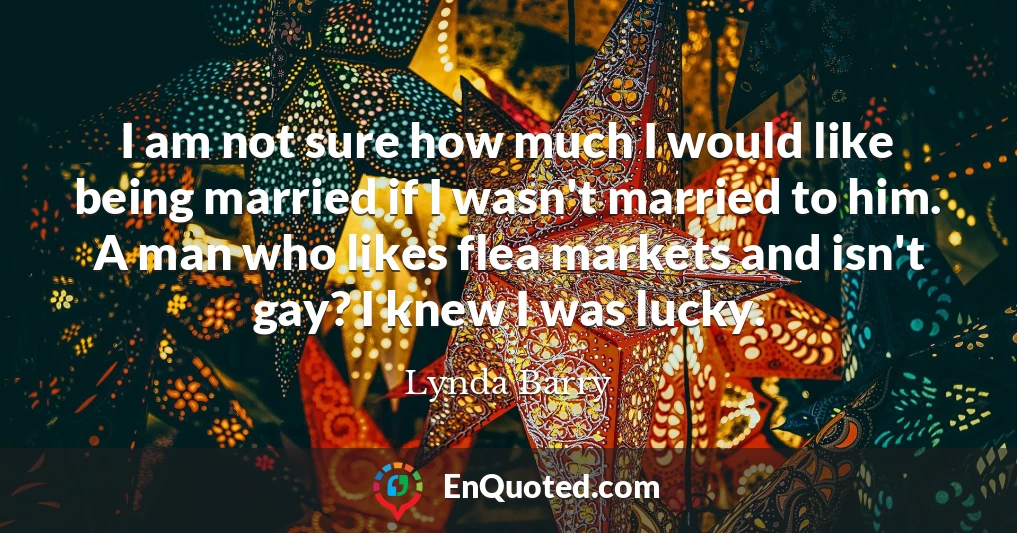 I am not sure how much I would like being married if I wasn't married to him. A man who likes flea markets and isn't gay? I knew I was lucky.