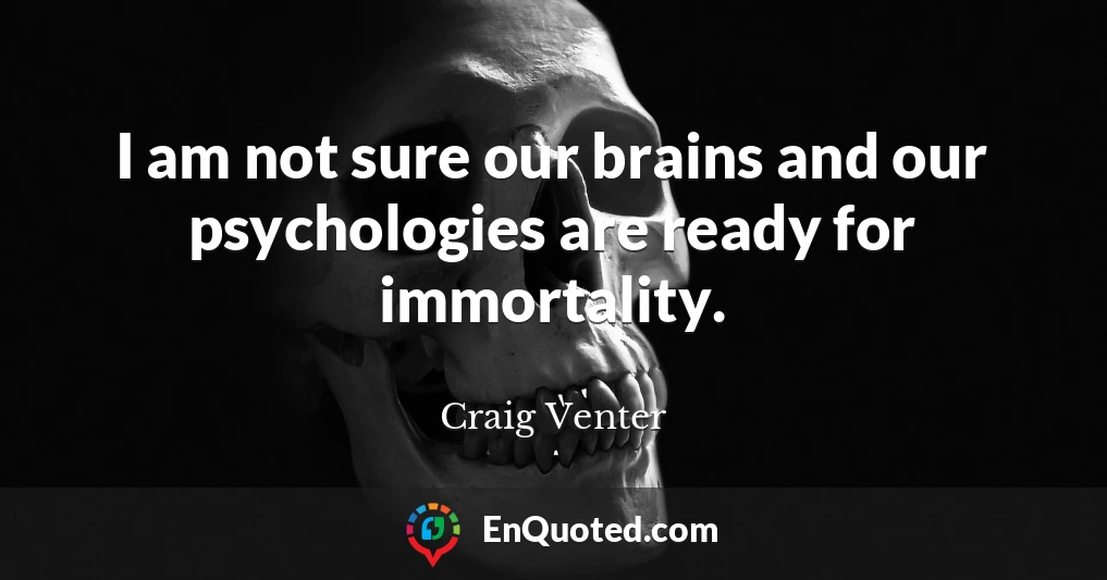 I am not sure our brains and our psychologies are ready for immortality.