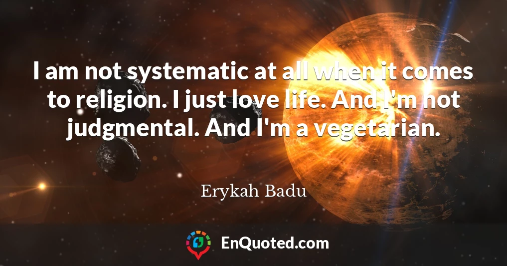I am not systematic at all when it comes to religion. I just love life. And I'm not judgmental. And I'm a vegetarian.
