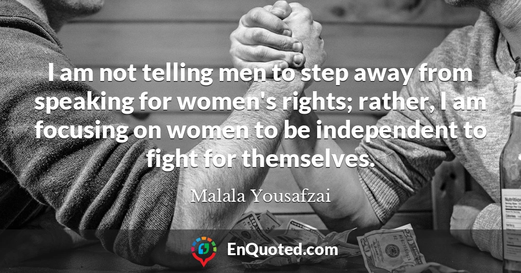 I am not telling men to step away from speaking for women's rights; rather, I am focusing on women to be independent to fight for themselves.