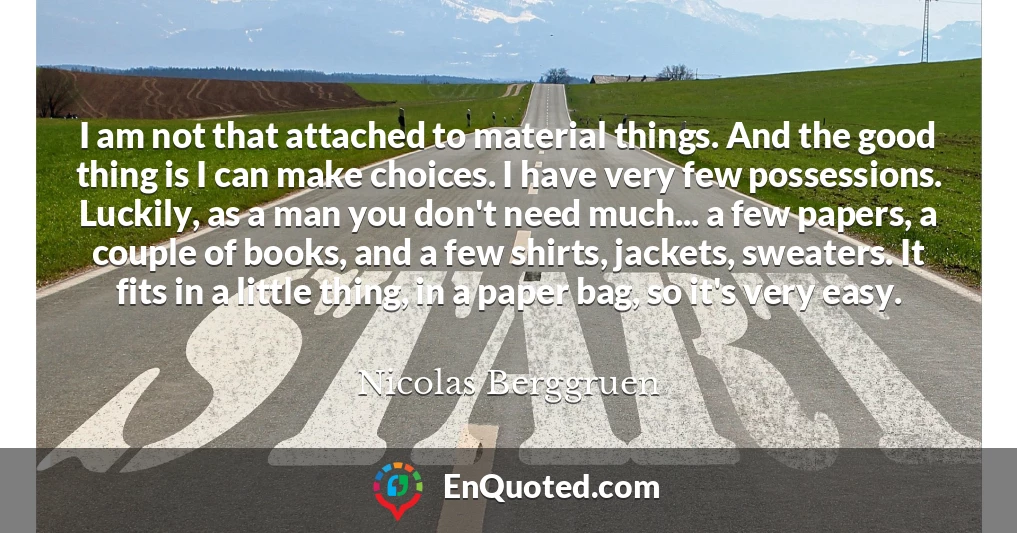 I am not that attached to material things. And the good thing is I can make choices. I have very few possessions. Luckily, as a man you don't need much... a few papers, a couple of books, and a few shirts, jackets, sweaters. It fits in a little thing, in a paper bag, so it's very easy.