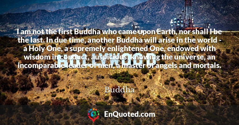 I am not the first Buddha who came upon Earth, nor shall I be the last. In due time, another Buddha will arise in the world - a Holy One, a supremely enlightened One, endowed with wisdom in conduct, auspicious, knowing the universe, an incomparable leader of men, a master of angels and mortals.