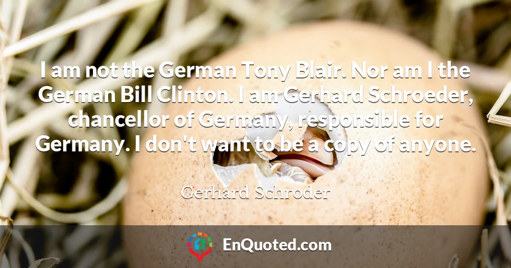 I am not the German Tony Blair. Nor am I the German Bill Clinton. I am Gerhard Schroeder, chancellor of Germany, responsible for Germany. I don't want to be a copy of anyone.