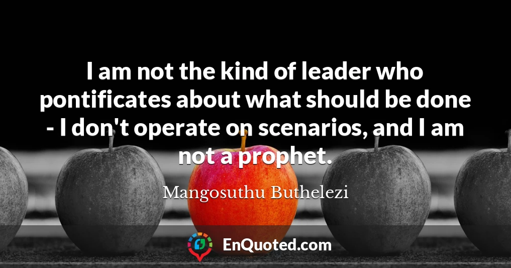 I am not the kind of leader who pontificates about what should be done - I don't operate on scenarios, and I am not a prophet.