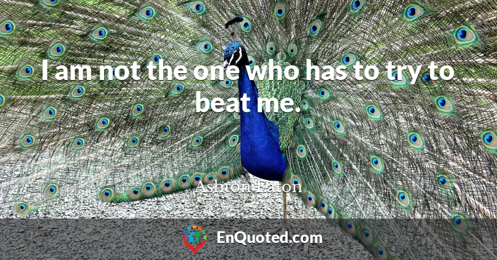 I am not the one who has to try to beat me.