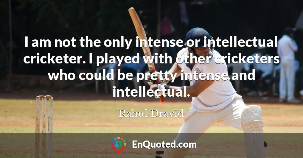 I am not the only intense or intellectual cricketer. I played with other cricketers who could be pretty intense and intellectual.