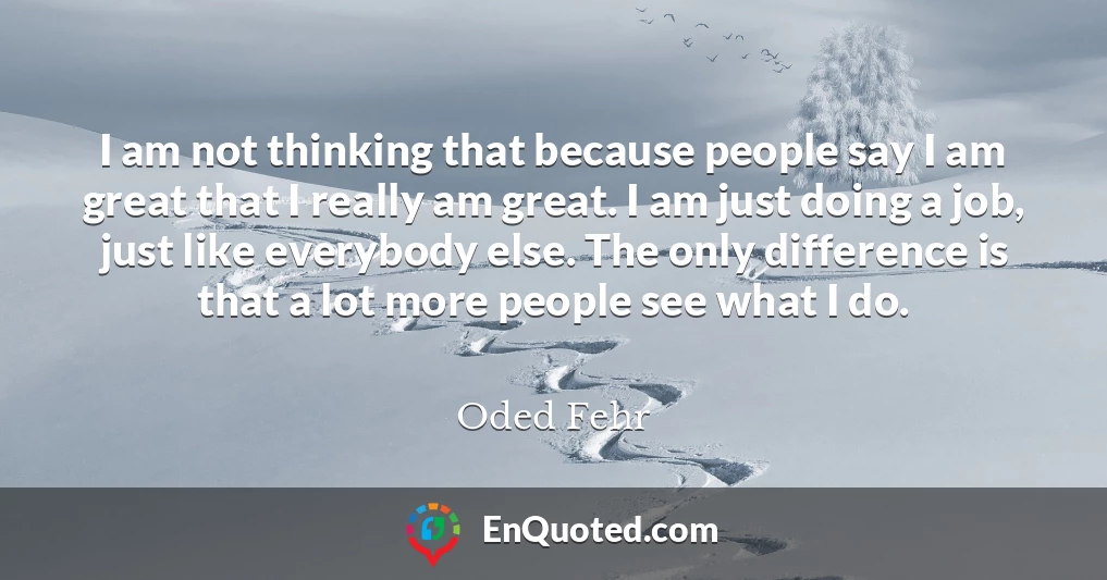 I am not thinking that because people say I am great that I really am great. I am just doing a job, just like everybody else. The only difference is that a lot more people see what I do.