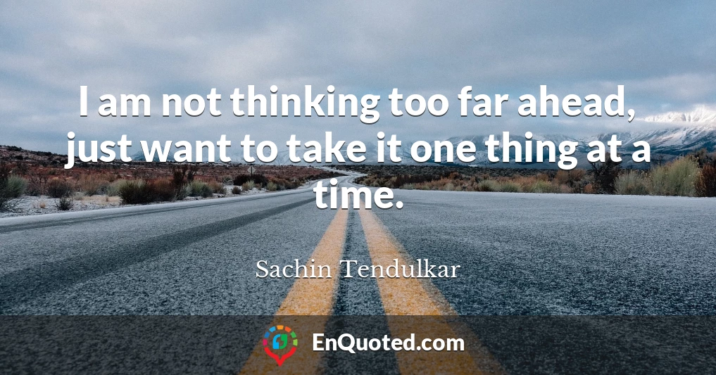 I am not thinking too far ahead, just want to take it one thing at a time.