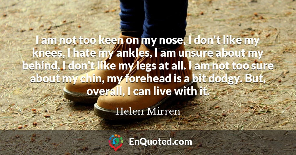 I am not too keen on my nose, I don't like my knees, I hate my ankles, I am unsure about my behind, I don't like my legs at all. I am not too sure about my chin, my forehead is a bit dodgy. But, overall, I can live with it.