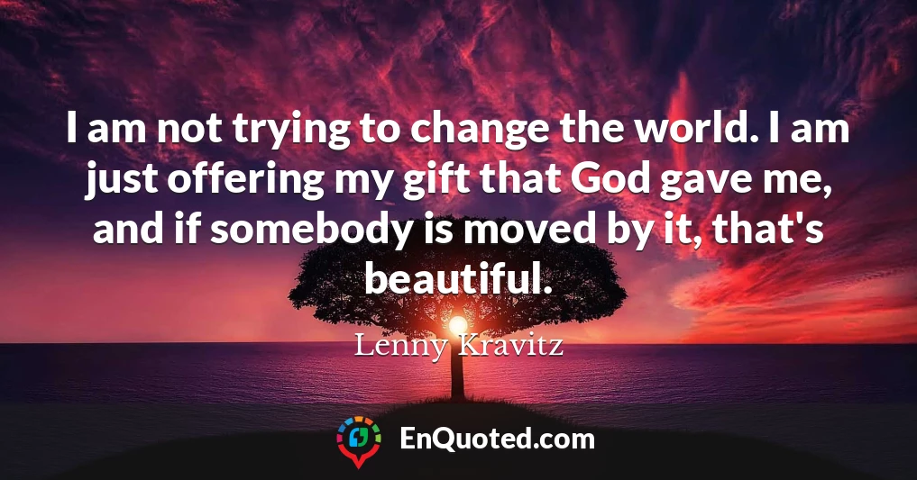 I am not trying to change the world. I am just offering my gift that God gave me, and if somebody is moved by it, that's beautiful.