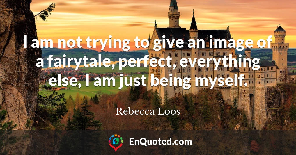 I am not trying to give an image of a fairytale, perfect, everything else, I am just being myself.