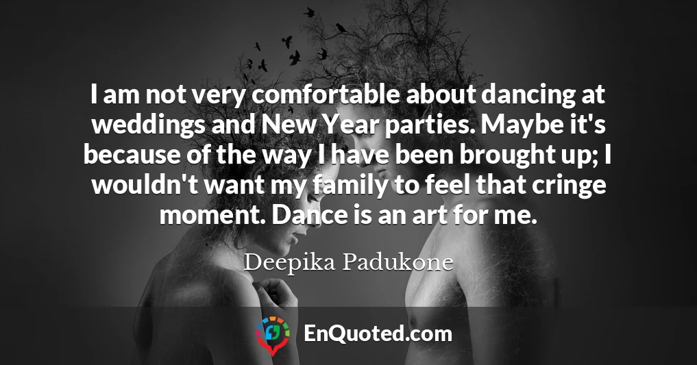 I am not very comfortable about dancing at weddings and New Year parties. Maybe it's because of the way I have been brought up; I wouldn't want my family to feel that cringe moment. Dance is an art for me.