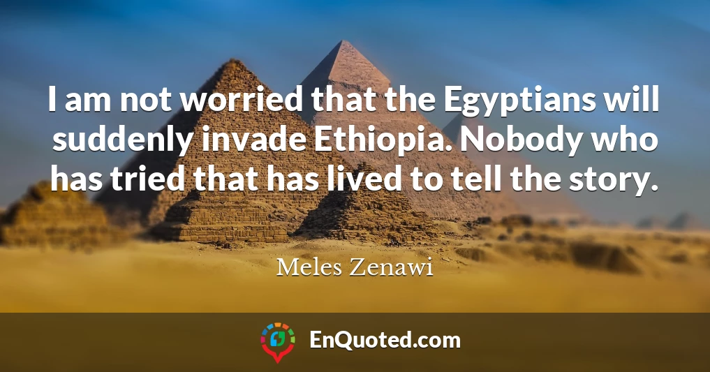 I am not worried that the Egyptians will suddenly invade Ethiopia. Nobody who has tried that has lived to tell the story.