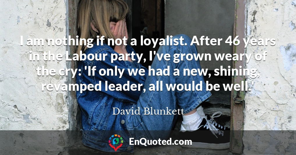 I am nothing if not a loyalist. After 46 years in the Labour party, I've grown weary of the cry: 'If only we had a new, shining, revamped leader, all would be well.'