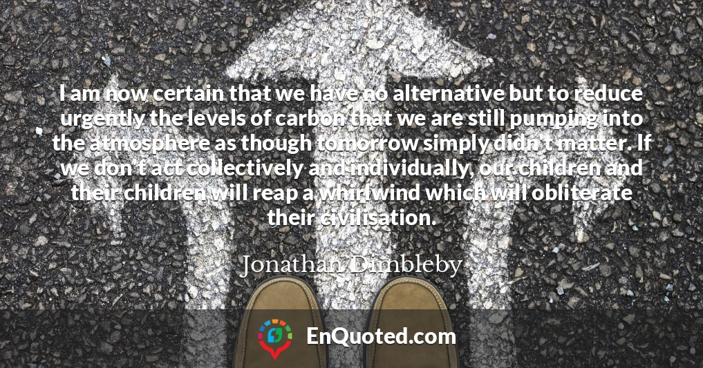 I am now certain that we have no alternative but to reduce urgently the levels of carbon that we are still pumping into the atmosphere as though tomorrow simply didn't matter. If we don't act collectively and individually, our children and their children will reap a whirlwind which will obliterate their civilisation.