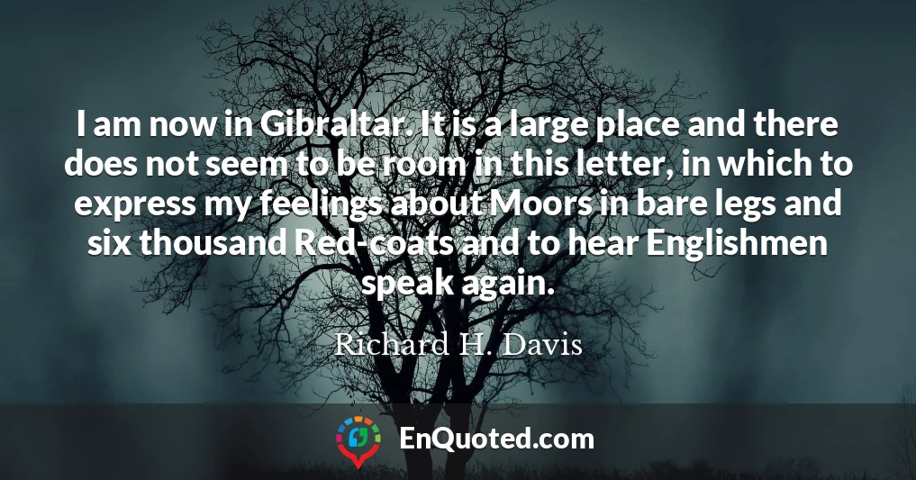 I am now in Gibraltar. It is a large place and there does not seem to be room in this letter, in which to express my feelings about Moors in bare legs and six thousand Red-coats and to hear Englishmen speak again.
