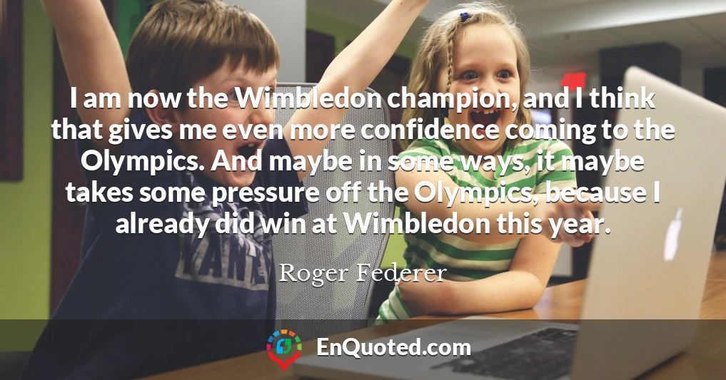 I am now the Wimbledon champion, and I think that gives me even more confidence coming to the Olympics. And maybe in some ways, it maybe takes some pressure off the Olympics, because I already did win at Wimbledon this year.