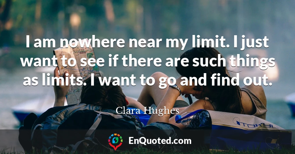 I am nowhere near my limit. I just want to see if there are such things as limits. I want to go and find out.