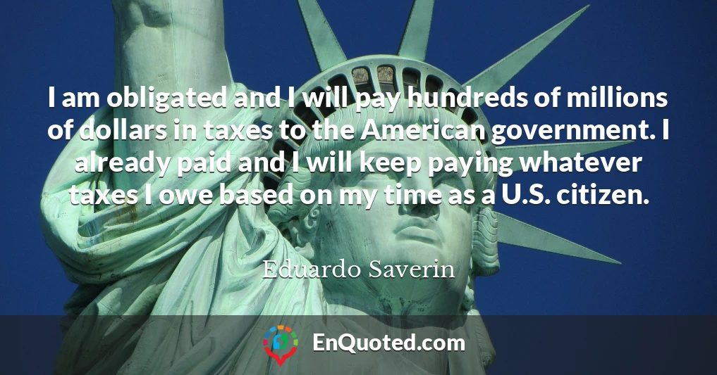 I am obligated and I will pay hundreds of millions of dollars in taxes to the American government. I already paid and I will keep paying whatever taxes I owe based on my time as a U.S. citizen.