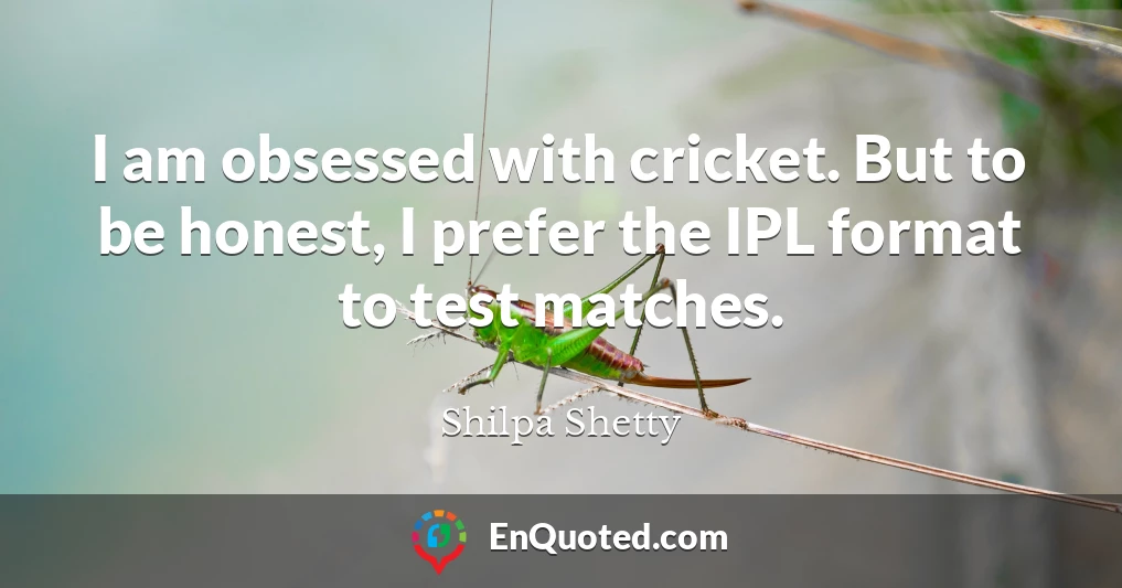 I am obsessed with cricket. But to be honest, I prefer the IPL format to test matches.