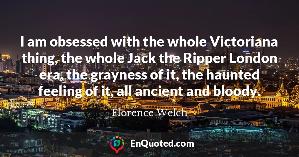 I am obsessed with the whole Victoriana thing, the whole Jack the Ripper London era, the grayness of it, the haunted feeling of it, all ancient and bloody.