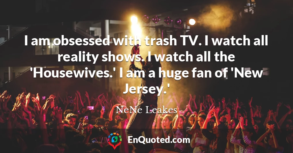 I am obsessed with trash TV. I watch all reality shows. I watch all the 'Housewives.' I am a huge fan of 'New Jersey.'