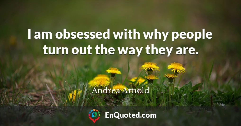 I am obsessed with why people turn out the way they are.