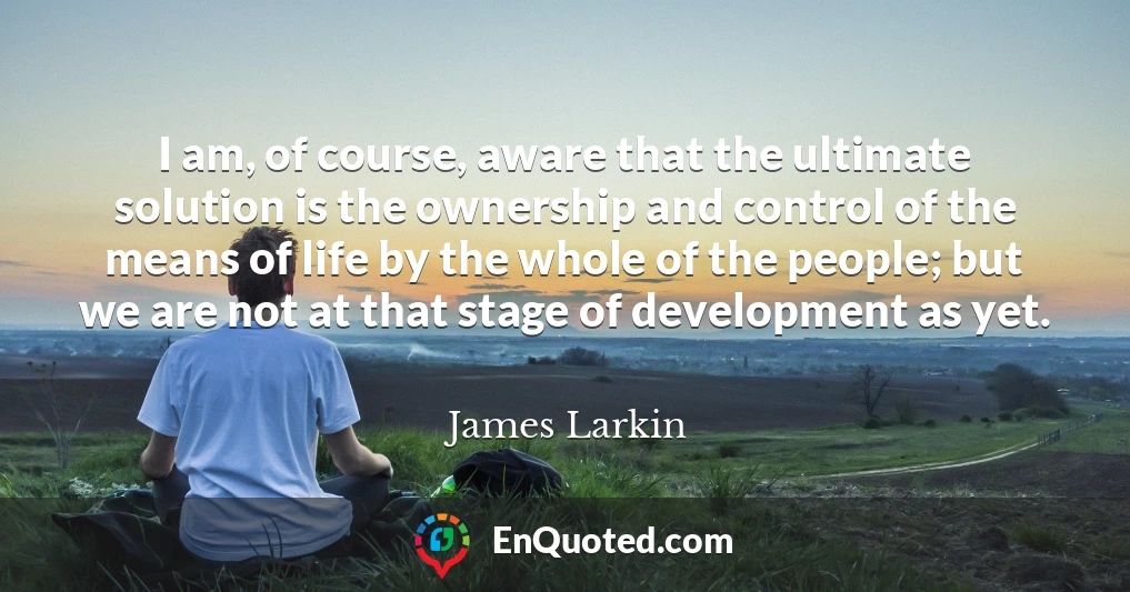 I am, of course, aware that the ultimate solution is the ownership and control of the means of life by the whole of the people; but we are not at that stage of development as yet.