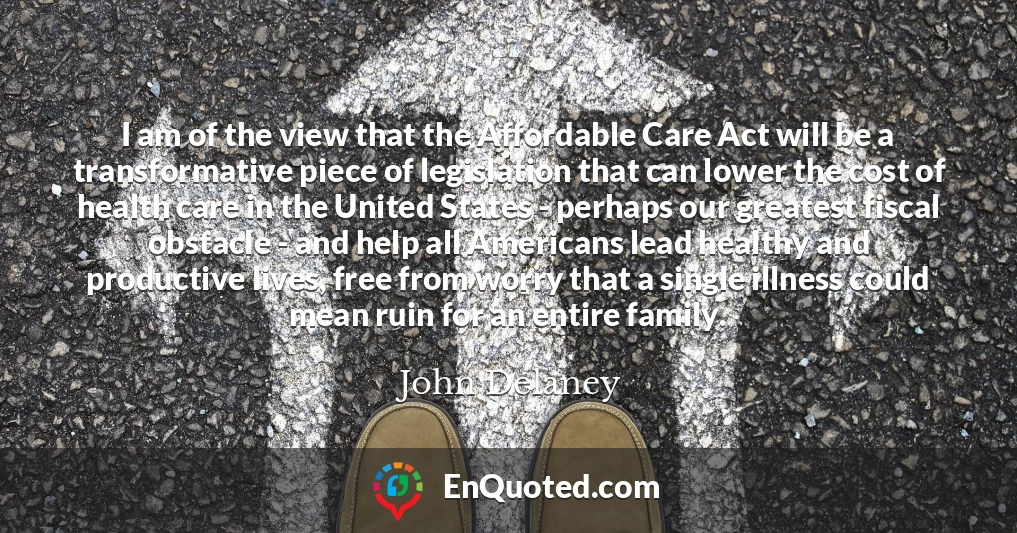 I am of the view that the Affordable Care Act will be a transformative piece of legislation that can lower the cost of health care in the United States - perhaps our greatest fiscal obstacle - and help all Americans lead healthy and productive lives, free from worry that a single illness could mean ruin for an entire family.