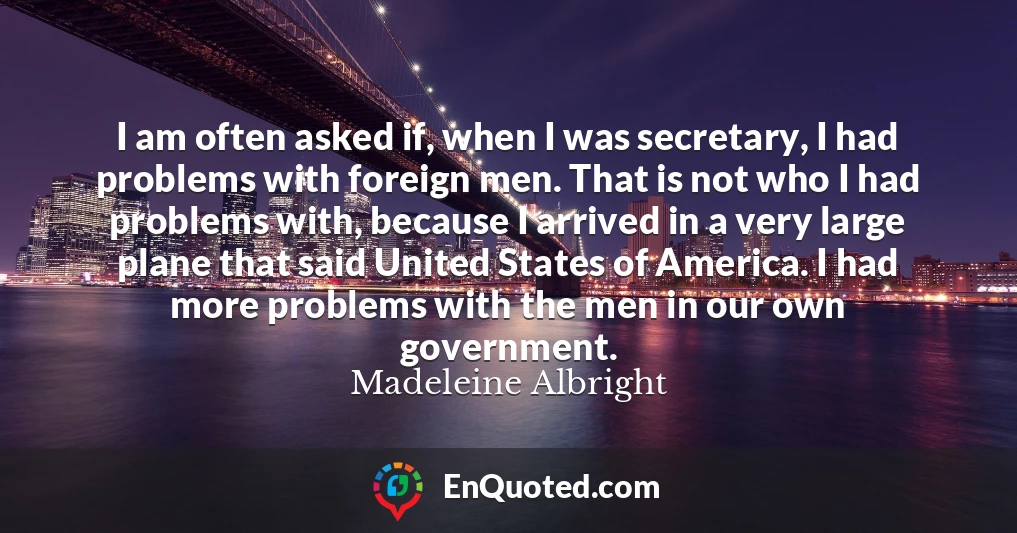 I am often asked if, when I was secretary, I had problems with foreign men. That is not who I had problems with, because I arrived in a very large plane that said United States of America. I had more problems with the men in our own government.
