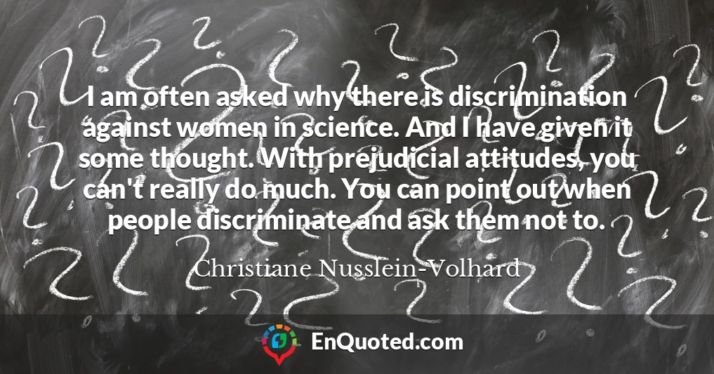 I am often asked why there is discrimination against women in science. And I have given it some thought. With prejudicial attitudes, you can't really do much. You can point out when people discriminate and ask them not to.