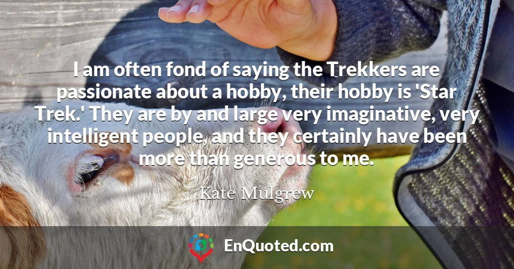 I am often fond of saying the Trekkers are passionate about a hobby, their hobby is 'Star Trek.' They are by and large very imaginative, very intelligent people, and they certainly have been more than generous to me.